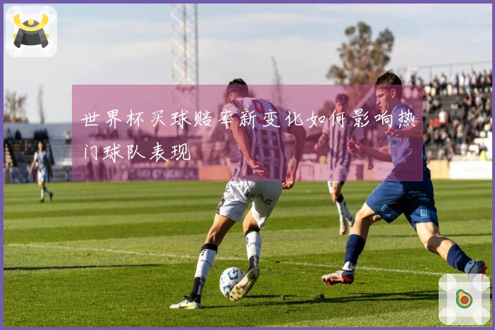 世界杯买球赔率新变化如何影响热门球队表现